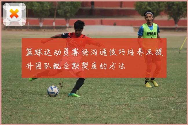 篮球运动员赛场沟通技巧培养及提升团队配合默契度的方法