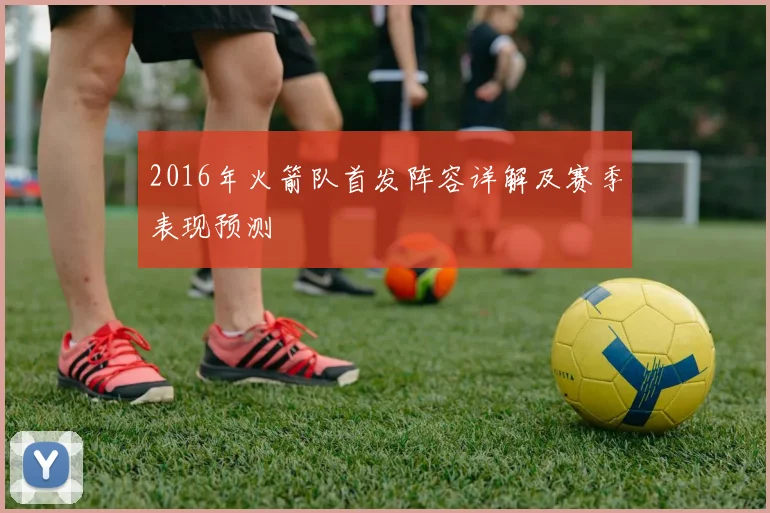 2016年火箭队首发阵容详解及赛季表现预测