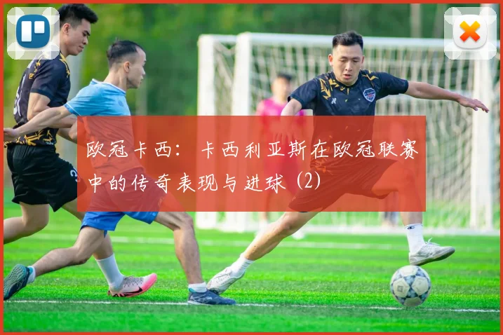 欧冠卡西：卡西利亚斯在欧冠联赛中的传奇表现与进球 (2)