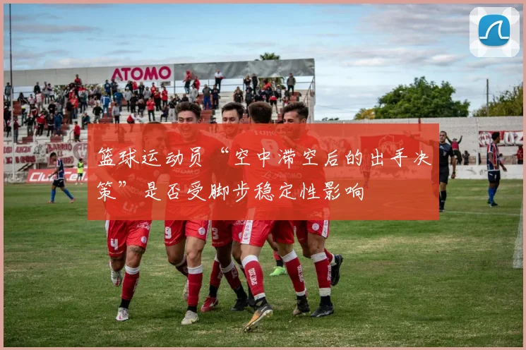 篮球运动员“空中滞空后的出手决策”是否受脚步稳定性影响