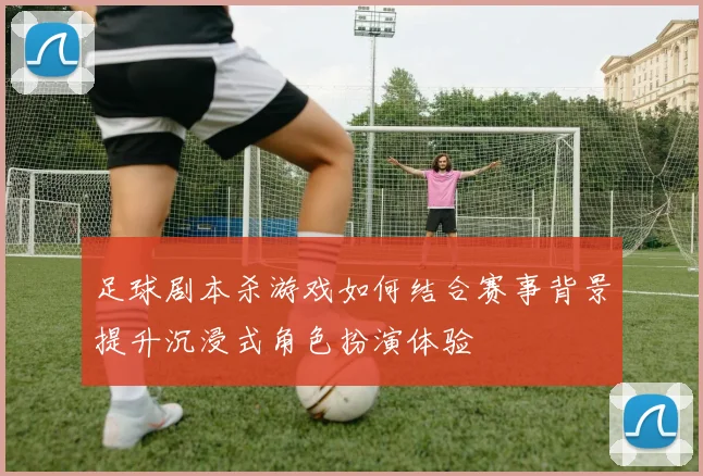 足球剧本杀游戏如何结合赛事背景提升沉浸式角色扮演体验
