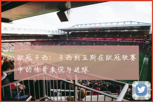 欧冠卡西：卡西利亚斯在欧冠联赛中的传奇表现与进球